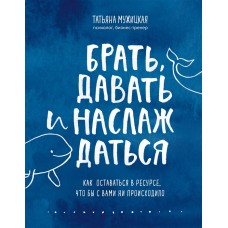 Брать, давать и наслаждаться. Как оставаться в ресурсе, что бы с вами ни происходило. Татьяня Мужицкая  