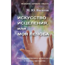 Искусство исцеления, или Моя лечоба: Опыт практического целительства и секреты мастерства. М.Ю. Васютов Искусство исцеления, или Моя лечоба: Опыт практического целительства и секреты мастерства. М.Ю. Васютов