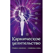Кармическое целительство. Измени сознание-изменишь жизнь.  Александр Астрогор