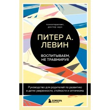 Воспитываем, не травмируя. Руководство для родителей по развитию в детях уверенности, стойкости и оптимизма. Питер А. Левин