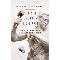 Труд быть собой. Практические уроки осознанной жизни. Игумен Нектарий Морозов