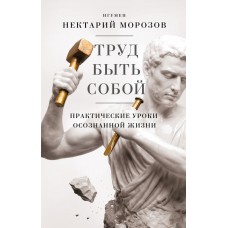 Труд быть собой. Практические уроки осознанной жизни. Игумен Нектарий Морозов