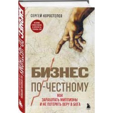 Бизнес по-честному. Как заработать миллионы и не потерять веру в Бога. Сергей Коростелев